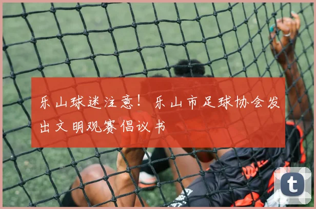 乐山球迷注意！乐山市足球协会发出文明观赛倡议书