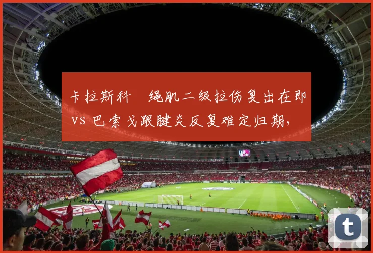 卡拉斯科腘绳肌二级拉伤复出在即 vs 巴索戈跟腱炎反复难定归期,外援大腿状态冰火两重天