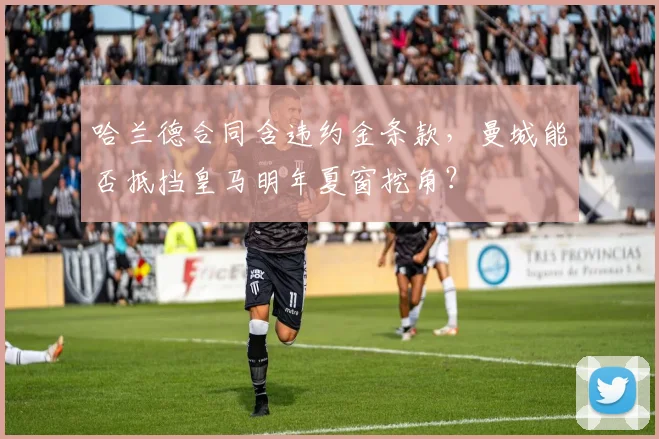 哈兰德合同含违约金条款,曼城能否抵挡皇马明年夏窗挖角?