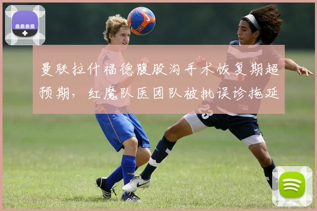 曼联拉什福德腹股沟手术恢复期超预期,红魔队医团队被批误诊拖延